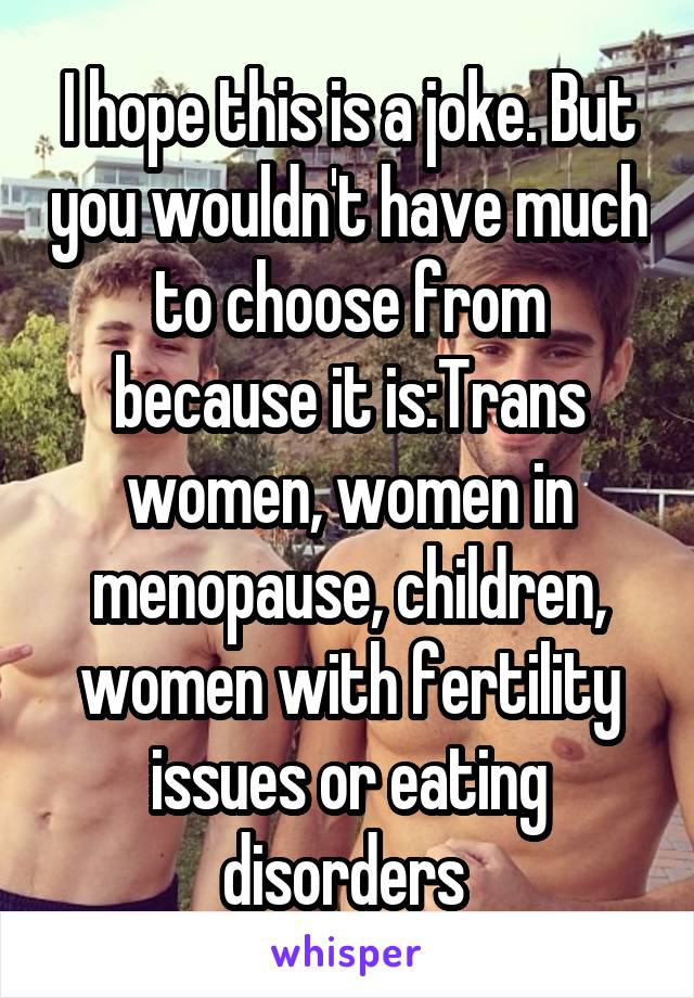 I hope this is a joke. But you wouldn't have much to choose from because it is:Trans women, women in menopause, children, women with fertility issues or eating disorders 