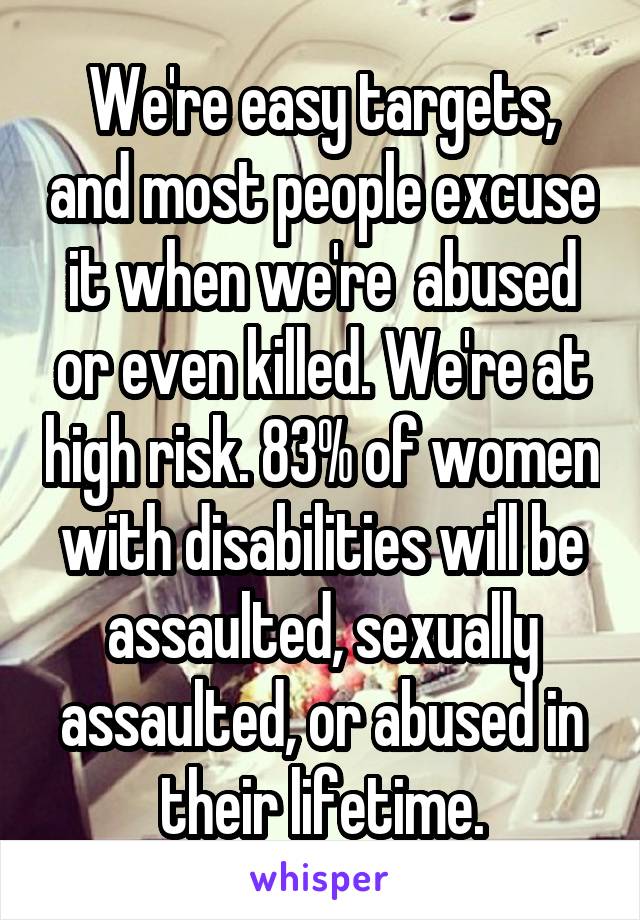 We're easy targets, and most people excuse it when we're  abused or even killed. We're at high risk. 83% of women with disabilities will be assaulted, sexually assaulted, or abused in their lifetime.