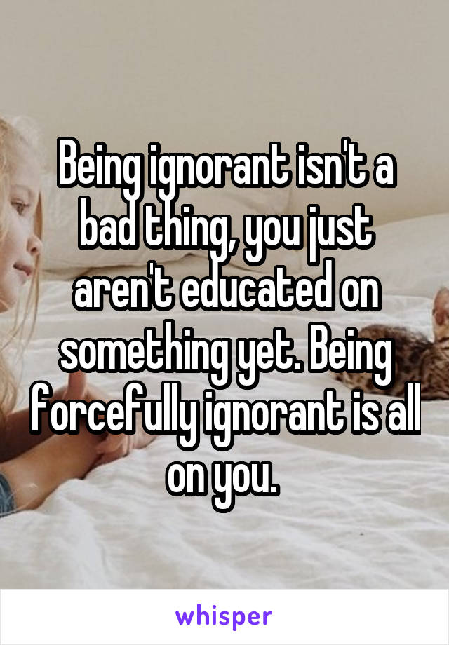 Being ignorant isn't a bad thing, you just aren't educated on something yet. Being forcefully ignorant is all on you. 