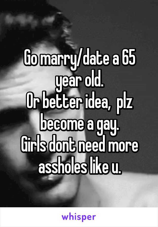 Go marry/date a 65 year old.
Or better idea,  plz become a gay.
Girls dont need more assholes like u.