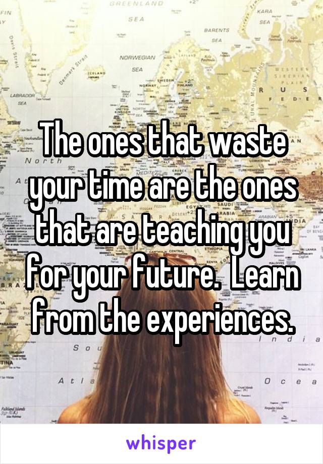 The ones that waste your time are the ones that are teaching you for your future.  Learn from the experiences.