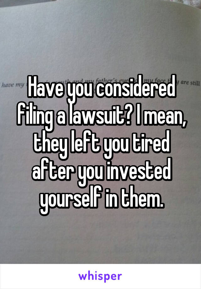 Have you considered filing a lawsuit? I mean, they left you tired after you invested yourself in them.