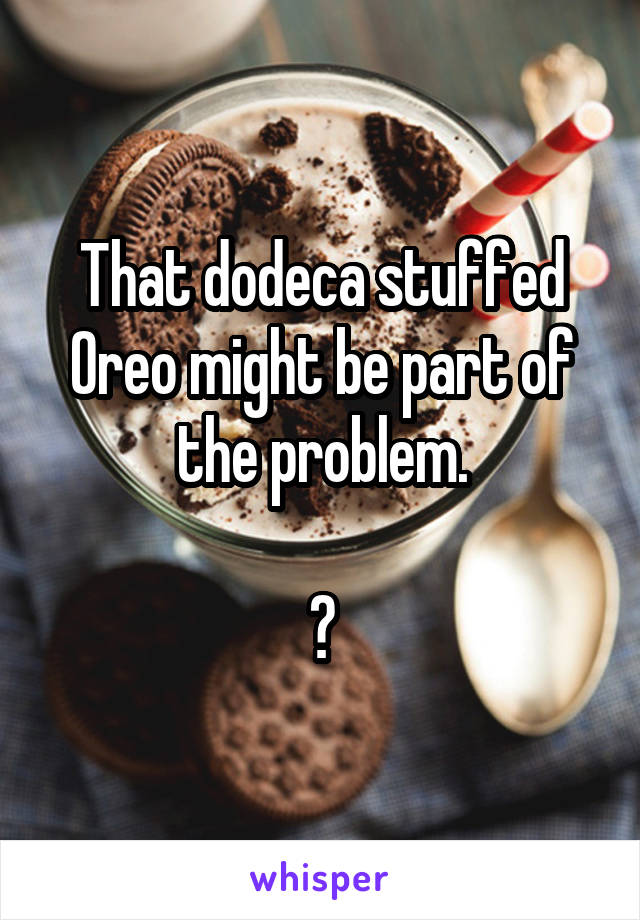 That dodeca stuffed Oreo might be part of the problem.

?