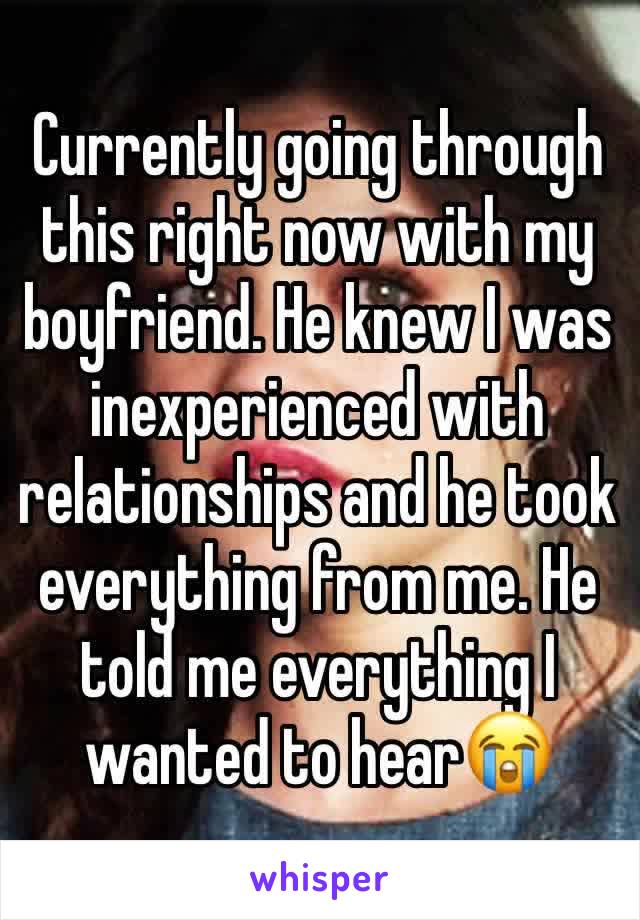 Currently going through this right now with my boyfriend. He knew I was inexperienced with relationships and he took everything from me. He told me everything I wanted to hear😭