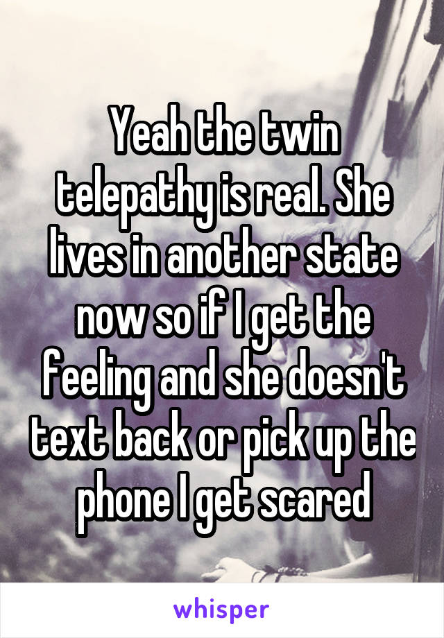 Yeah the twin telepathy is real. She lives in another state now so if I get the feeling and she doesn't text back or pick up the phone I get scared
