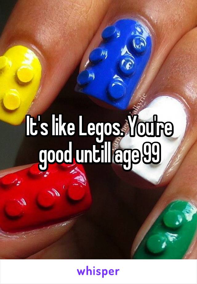 It's like Legos. You're good untill age 99