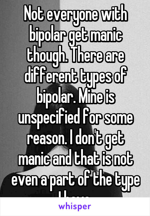 Not everyone with bipolar get manic though. There are different types of bipolar. Mine is unspecified for some reason. I don't get manic and that is not even a part of the type I have.