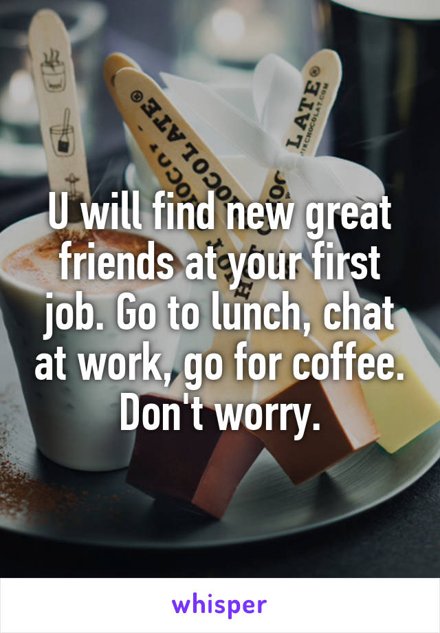 U will find new great friends at your first job. Go to lunch, chat at work, go for coffee. Don't worry.