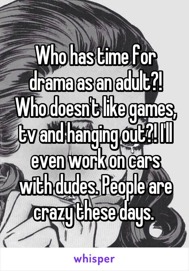 Who has time for drama as an adult?! Who doesn't like games, tv and hanging out?! I'll even work on cars with dudes. People are crazy these days. 