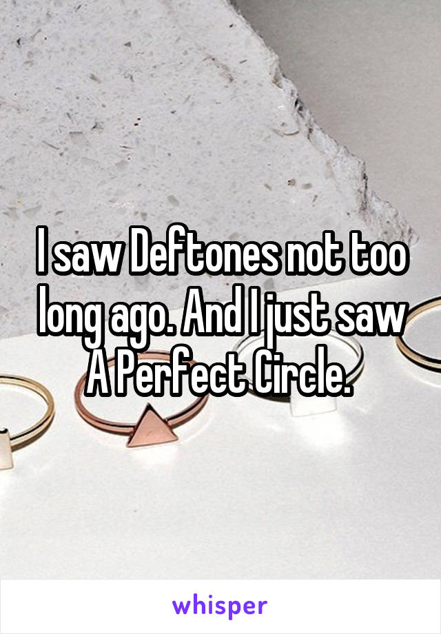 I saw Deftones not too long ago. And I just saw A Perfect Circle. 