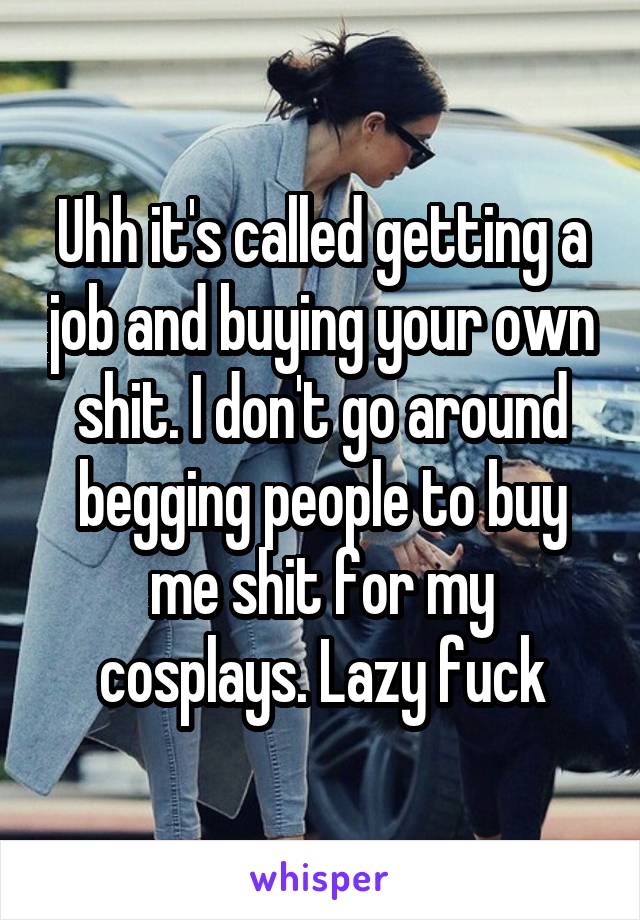 Uhh it's called getting a job and buying your own shit. I don't go around begging people to buy me shit for my cosplays. Lazy fuck