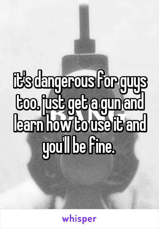 it's dangerous for guys too. just get a gun and learn how to use it and you'll be fine. 
