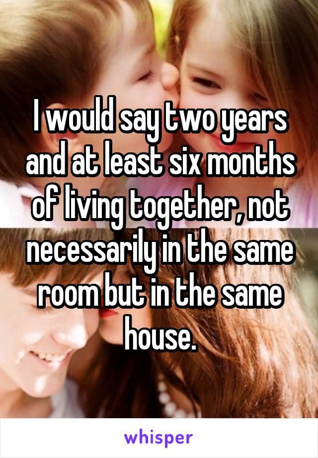 I would say two years and at least six months of living together, not necessarily in the same room but in the same house.