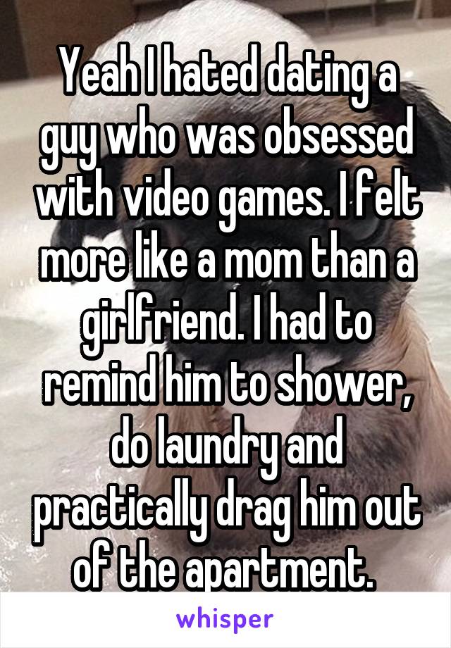 Yeah I hated dating a guy who was obsessed with video games. I felt more like a mom than a girlfriend. I had to remind him to shower, do laundry and practically drag him out of the apartment. 