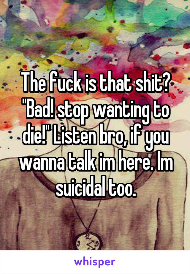 The fuck is that shit? "Bad! stop wanting to die!" Listen bro, if you wanna talk im here. Im suicidal too.