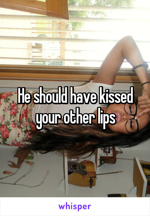 He should have kissed your other lips