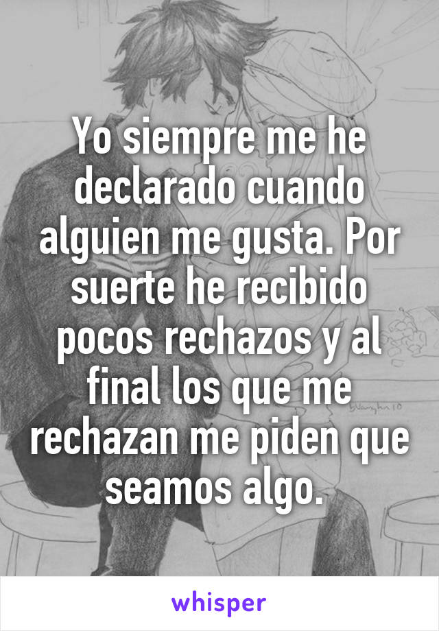 Yo siempre me he declarado cuando alguien me gusta. Por suerte he recibido pocos rechazos y al final los que me rechazan me piden que seamos algo. 