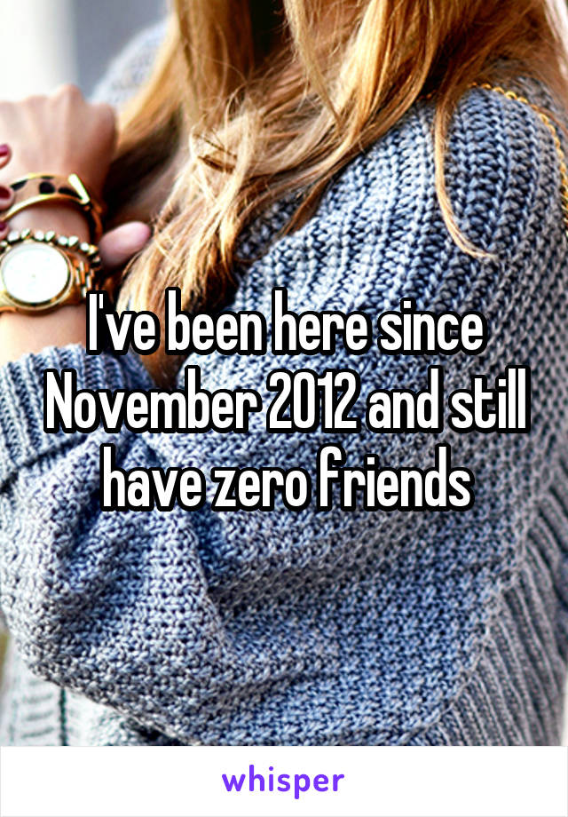 I've been here since November 2012 and still have zero friends