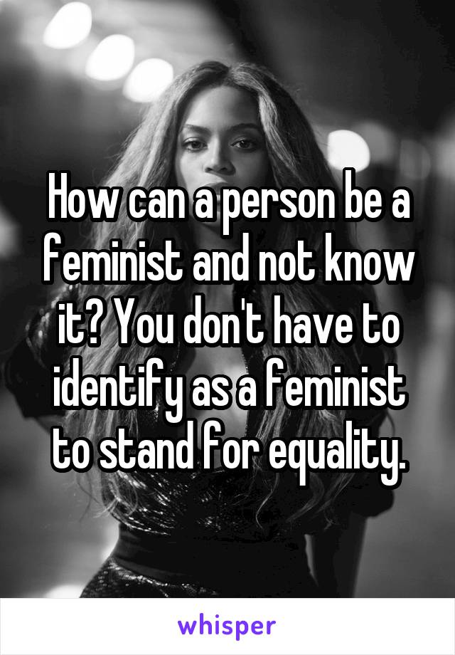 How can a person be a feminist and not know it? You don't have to identify as a feminist to stand for equality.