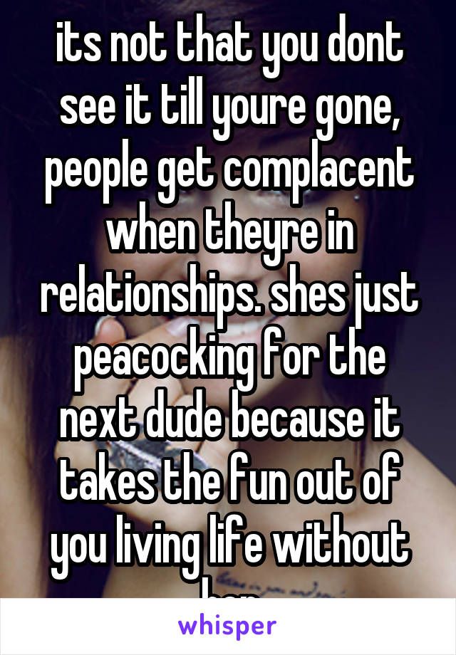 its not that you dont see it till youre gone, people get complacent when theyre in relationships. shes just peacocking for the next dude because it takes the fun out of you living life without her