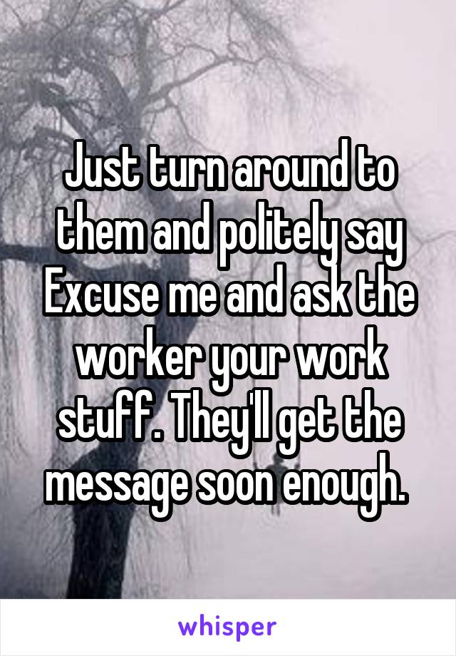 Just turn around to them and politely say Excuse me and ask the worker your work stuff. They'll get the message soon enough. 