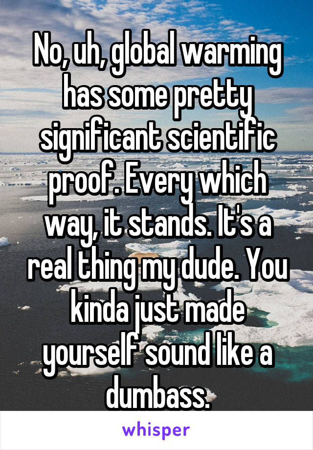 No, uh, global warming has some pretty significant scientific proof. Every which way, it stands. It's a real thing my dude. You kinda just made yourself sound like a dumbass.