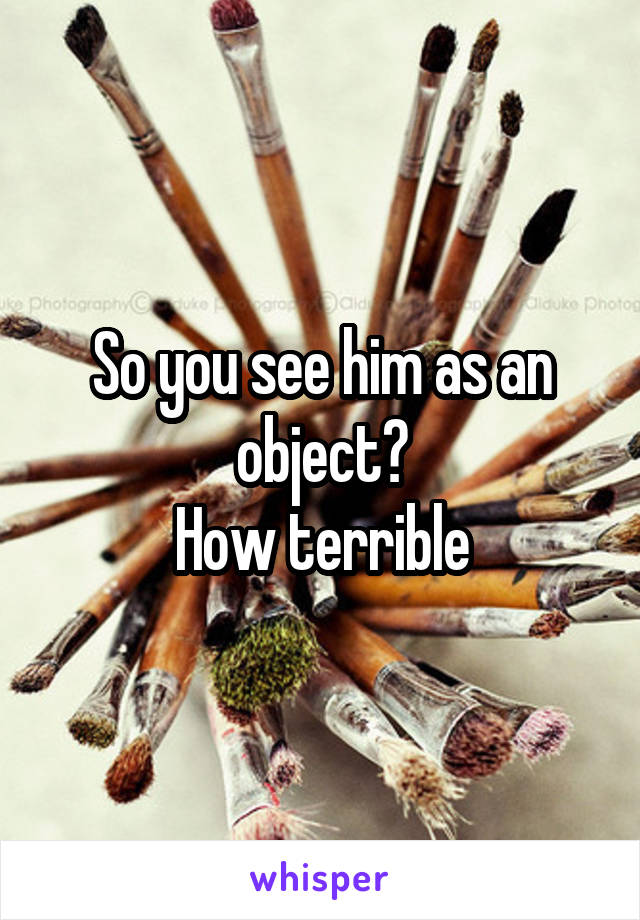 So you see him as an object?
How terrible