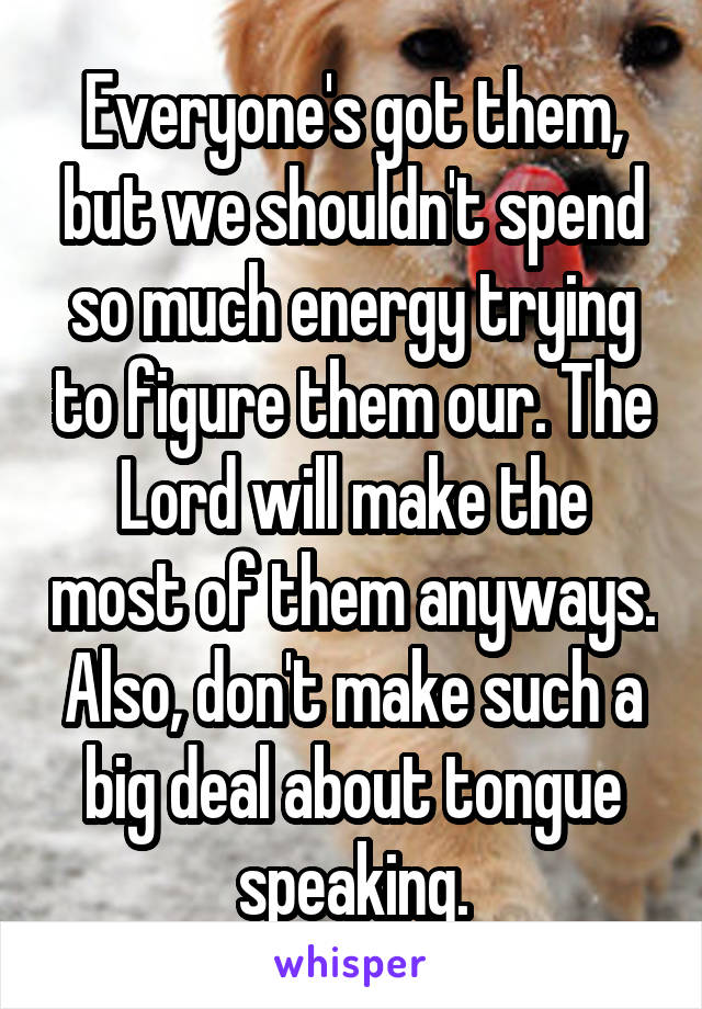 Everyone's got them, but we shouldn't spend so much energy trying to figure them our. The Lord will make the most of them anyways. Also, don't make such a big deal about tongue speaking.