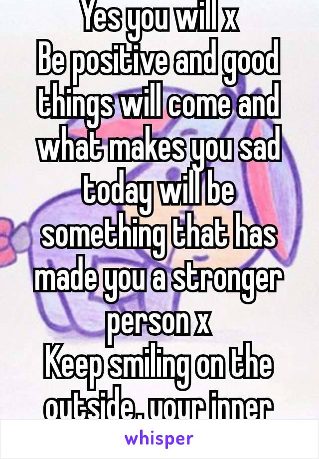 Yes you will x
Be positive and good things will come and what makes you sad today will be something that has made you a stronger person x
Keep smiling on the outside​, your inner smile will follow x