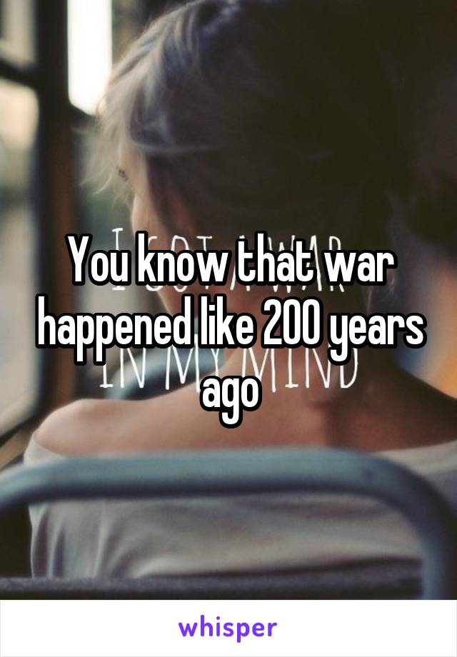 You know that war happened like 200 years ago