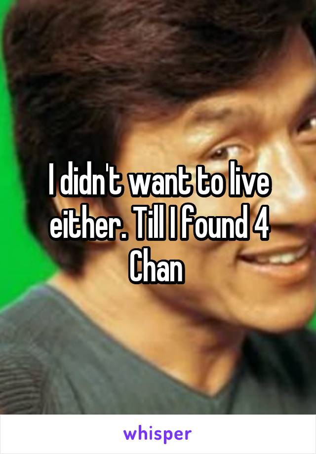 I didn't want to live either. Till I found 4 Chan 