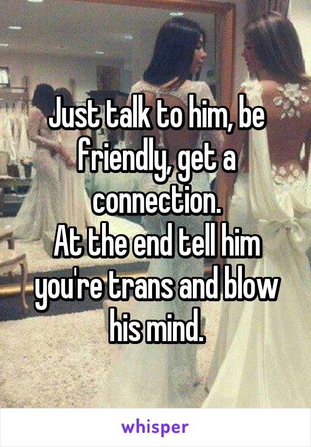 Just talk to him, be friendly, get a connection.
At the end tell him you're trans and blow his mind.