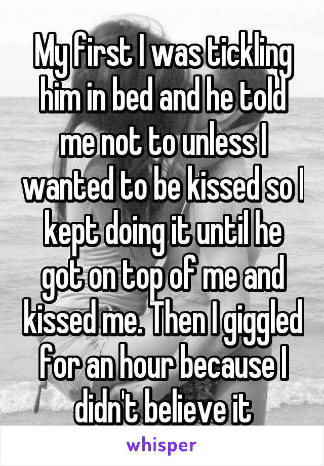 My first I was tickling him in bed and he told me not to unless I wanted to be kissed so I kept doing it until he got on top of me and kissed me. Then I giggled for an hour because I didn't believe it