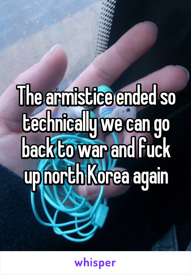 The armistice ended so technically we can go back to war and fuck up north Korea again