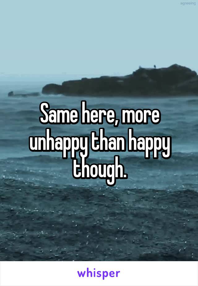 Same here, more unhappy than happy though.