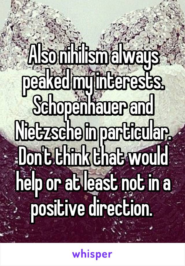 Also nihilism always peaked my interests. Schopenhauer and Nietzsche in particular. Don't think that would help or at least not in a positive direction. 