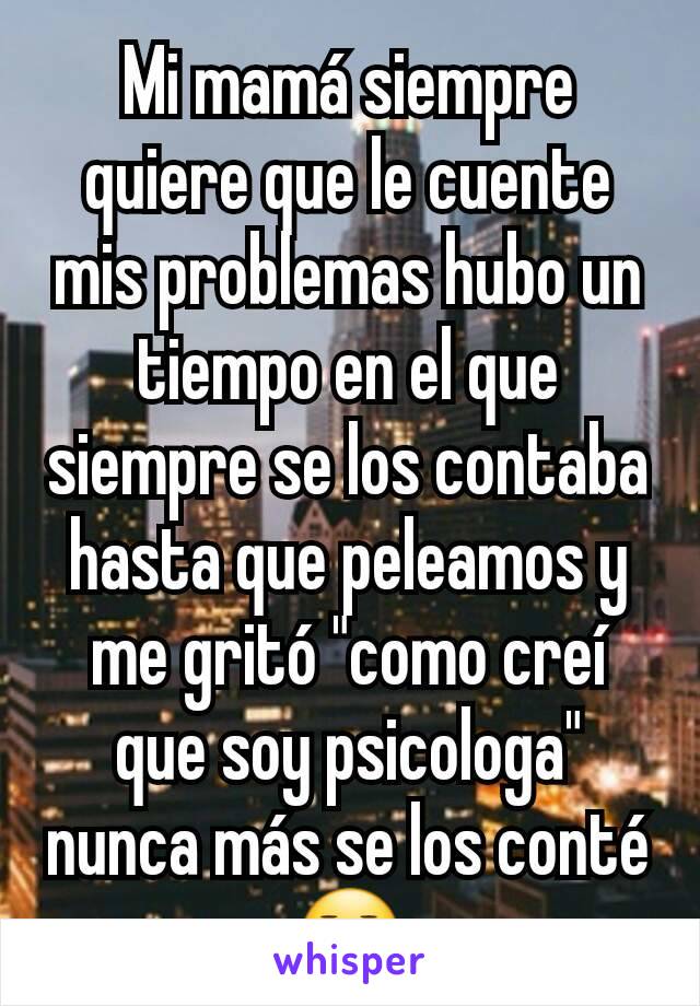 Mi mamá siempre quiere que le cuente mis problemas hubo un tiempo en el que siempre se los contaba hasta que peleamos y me gritó "como creí que soy psicologa" nunca más se los conté 😑