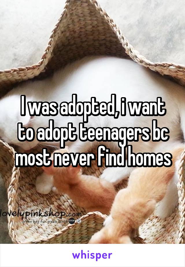 I was adopted, i want to adopt teenagers bc most never find homes