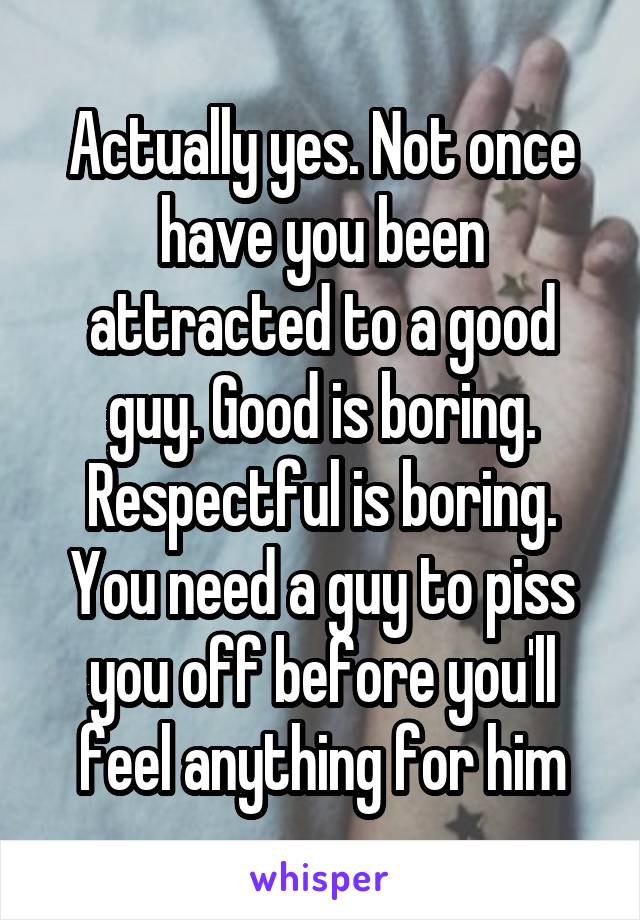 Actually yes. Not once have you been attracted to a good guy. Good is boring. Respectful is boring. You need a guy to piss you off before you'll feel anything for him