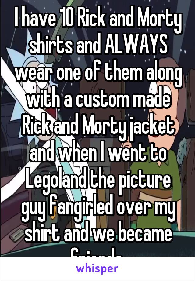 I have 10 Rick and Morty shirts and ALWAYS wear one of them along with a custom made Rick and Morty jacket and when I went to Legoland the picture guy fangirled over my shirt and we became friends.