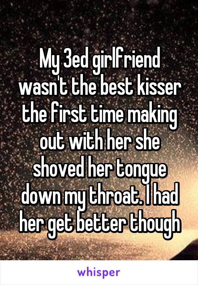My 3ed girlfriend wasn't the best kisser the first time making out with her she shoved her tongue down my throat. I had her get better though
