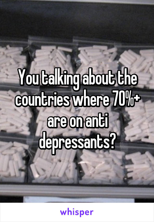 You talking about the countries where 70%+ are on anti depressants?