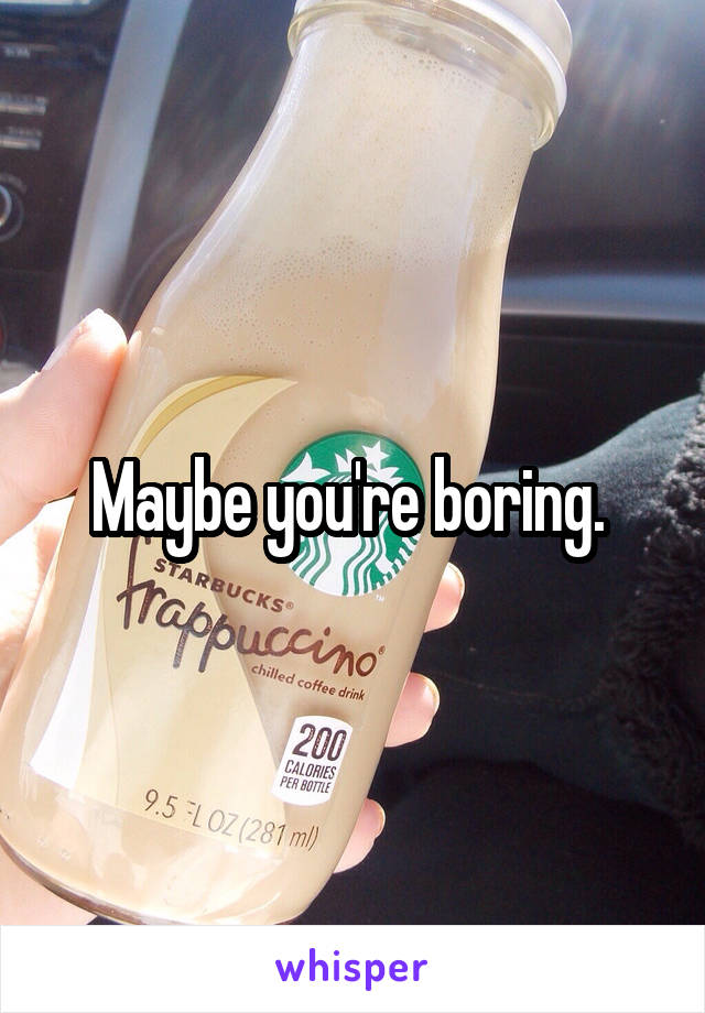 Maybe you're boring. 