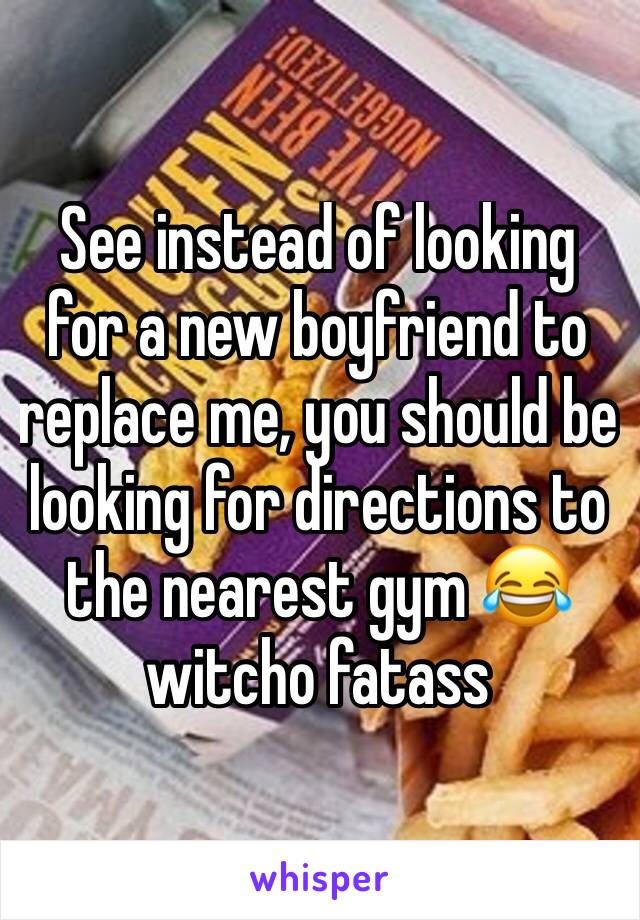 See instead of looking for a new boyfriend to replace me, you should be looking for directions to the nearest gym 😂 witcho fatass 