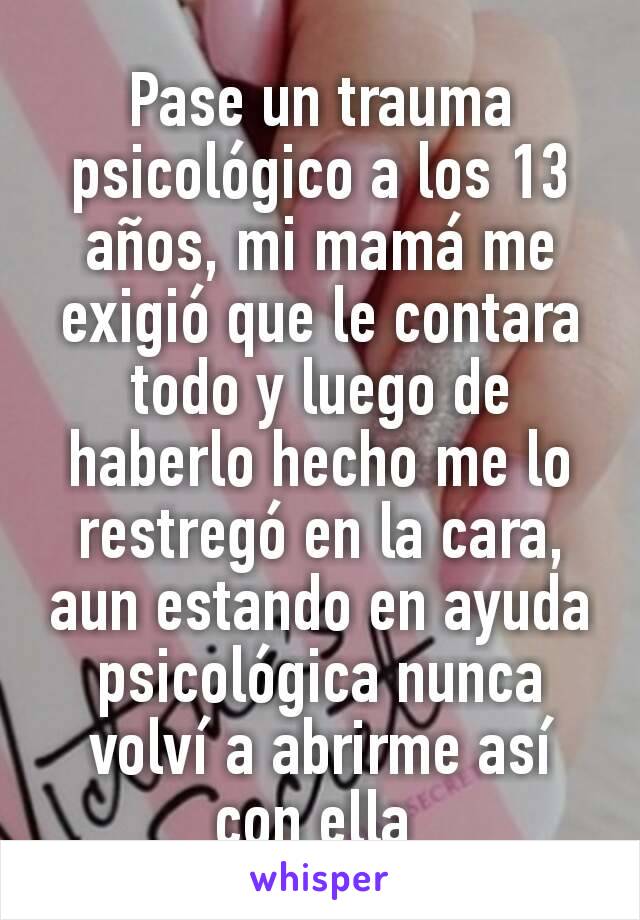 Pase un trauma psicológico a los 13 años, mi mamá me exigió que le contara todo y luego de haberlo hecho me lo restregó en la cara, aun estando en ayuda psicológica nunca volví a abrirme así con ella 