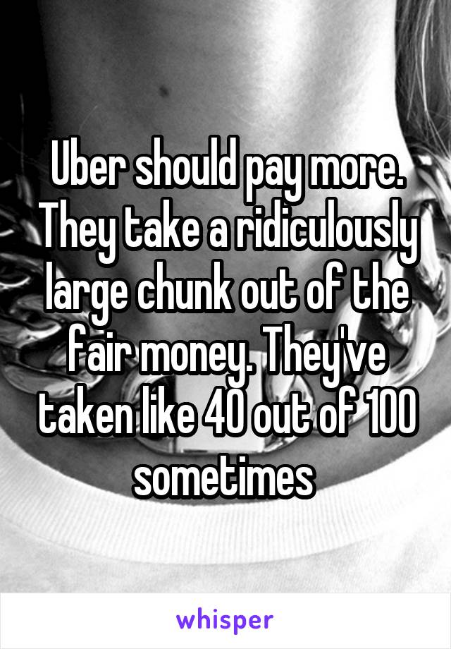 Uber should pay more. They take a ridiculously large chunk out of the fair money. They've taken like 40 out of 100 sometimes 