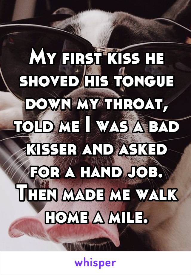 My first kiss he shoved his tongue down my throat, told me I was a bad kisser and asked for a hand job. Then made me walk home a mile.
