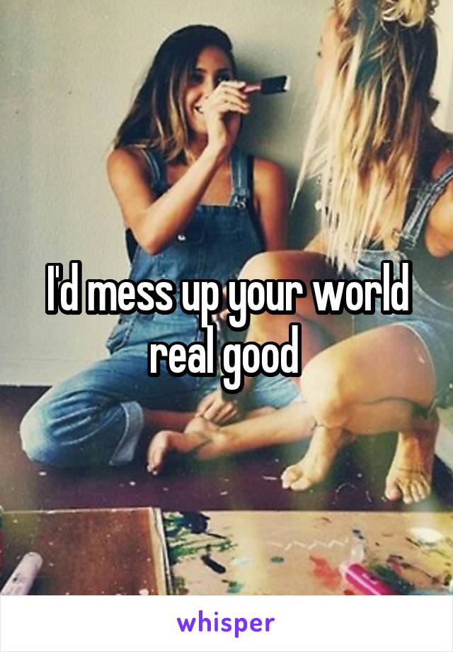 I'd mess up your world real good 