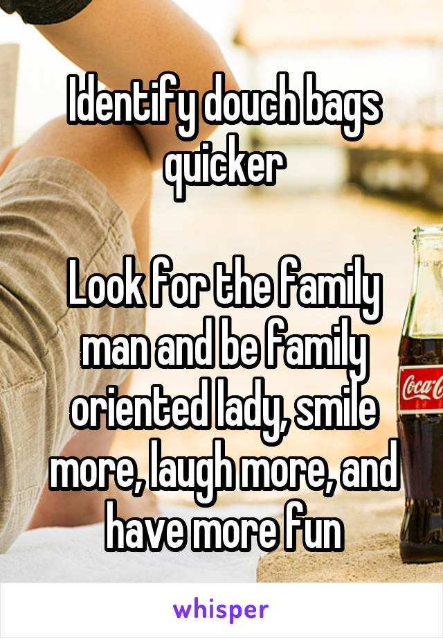 Identify douch bags quicker

Look for the family man and be family oriented lady, smile more, laugh more, and have more fun