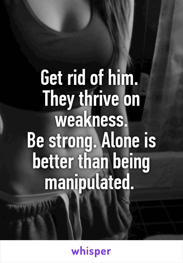 Get rid of him. 
They thrive on weakness.
Be strong. Alone is better than being manipulated. 